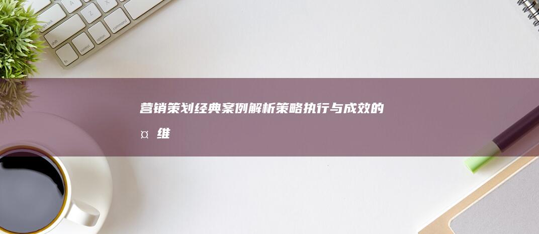 营销策划经典案例解析：策略、执行与成效的多维度研究